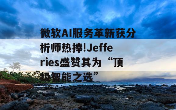 微软AI服务革新获分析师热捧!Jefferies盛赞其为“顶级智能之选”